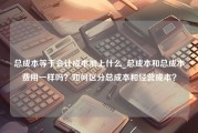 总成本等于会计成本加上什么_总成本和总成本费用一样吗？如何区分总成本和经营成本？