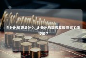 会计出纳要学什么_企业出纳需要掌握哪些工作技能？