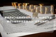 聊城会计人员继续教育网络平台_2022年山东淄博会计继续教育登录入口：山东省财政厅