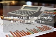 全国会计领军人才北京_北京国家会计学院怎么样？我想读会计硕士来这个学校。