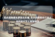 会计初级报名费照片处理_会计初级报名已经上传的照片怎么重新修改