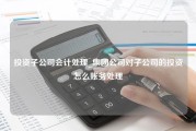 投资子公司会计处理_集团公司对子公司的投资怎么账务处理