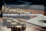 会计考试哪里报名_初级会计证考试在哪里报名