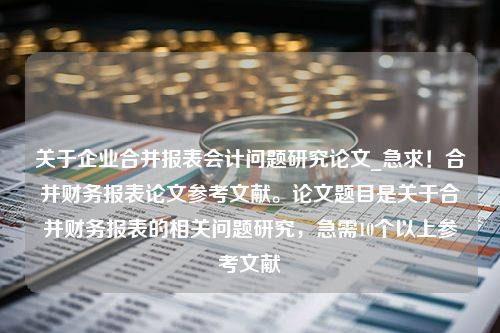 关于企业合并报表会计问题研究论文_急求！合并财务报表论文参考文献。论文题目是关于合并财务报表的相关问题研究，急需10个以上参考文献