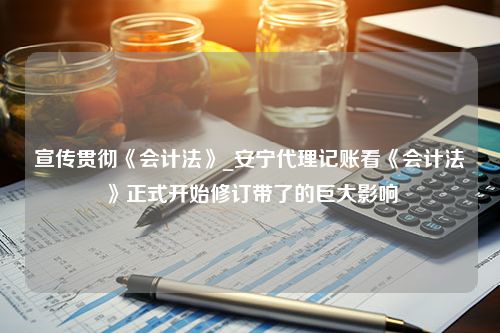 宣传贯彻《会计法》_安宁代理记账看《会计法》正式开始修订带了的巨大影响