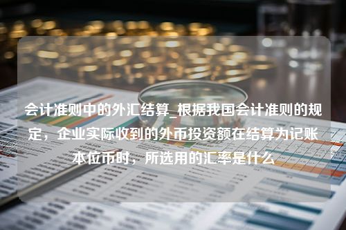 会计准则中的外汇结算_根据我国会计准则的规定，企业实际收到的外币投资额在结算为记账本位币时，所选用的汇率是什么