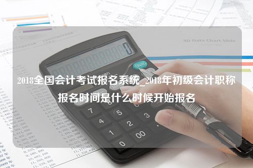 2018全国会计考试报名系统_2018年初级会计职称报名时间是什么时候开始报名