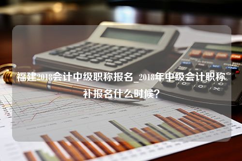 福建2018会计中级职称报名_2018年中级会计职称补报名什么时候？