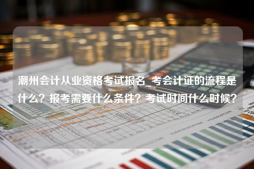 潮州会计从业资格考试报名_考会计证的流程是什么？报考需要什么条件？考试时间什么时候？