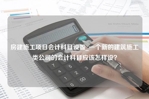 房建施工项目会计科目设置_一个新的建筑施工类公司的会计科目应该怎样设？