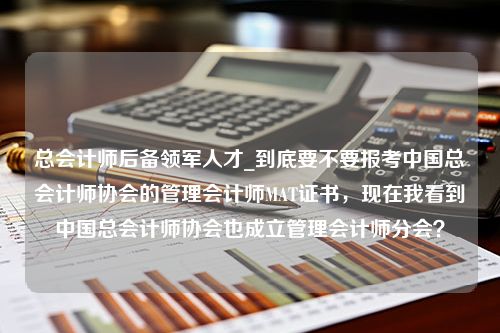 总会计师后备领军人才_到底要不要报考中国总会计师协会的管理会计师MAT证书，现在我看到中国总会计师协会也成立管理会计师分会？