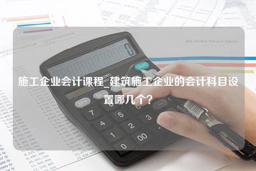 施工企业会计课程_建筑施工企业的会计科目设置哪几个？