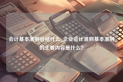 会计基本准则包括什么_企业会计准则基本准则的主要内容是什么？