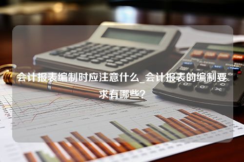 会计报表编制时应注意什么_会计报表的编制要求有哪些？