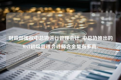 财政部援权中总协进行管理会计_中总协推出的MAT初级管理会计师含金量有多高-