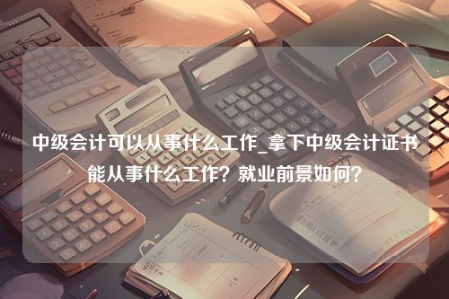 中级会计可以从事什么工作_拿下中级会计证书能从事什么工作？就业前景如何？