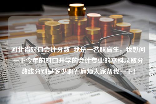 河北省对口会计分数_我是一名职高生，我想问一下今年的对口升学的会计专业的本科录取分数线分别是多少啊？麻烦大家帮我一下！