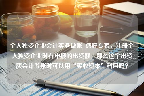 个人独资企业会计实务做账_您好专家，注册个人独资企业时有申报的出资额，那么这个出资额会计做账时可以用“实收资本”科目吗？