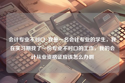 会计专业不对口_我是一名会计专业的学生，我在实习期找了一份专业不对口的工作，我的会计从业资格证应该怎么办啊