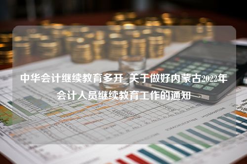 中华会计继续教育多开_关于做好内蒙古2022年会计人员继续教育工作的通知