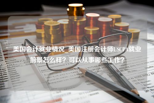 美国会计就业情况_美国注册会计师USCPA就业前景怎么样？可以从事哪些工作？