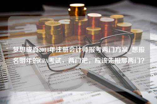 梦想成真2014年注册会计师报考两门方案_想报名明年的CPA考试，两门吧，应该先报那两门？