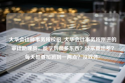 大华会计师事务所校招_大华会计事务所刚进的审计助理员，能学到很多东西？经常要出差？每天都要加班到一两点？没双休-