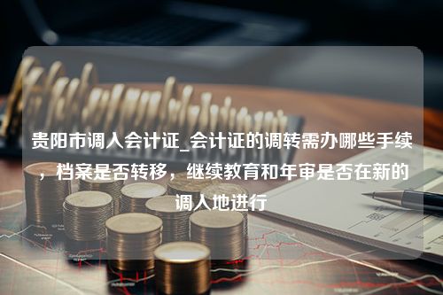 贵阳市调入会计证_会计证的调转需办哪些手续，档案是否转移，继续教育和年审是否在新的调入地进行