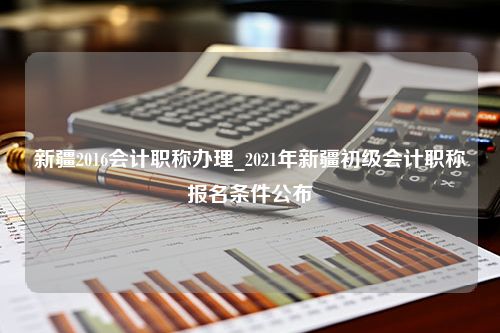 新疆2016会计职称办理_2021年新疆初级会计职称报名条件公布