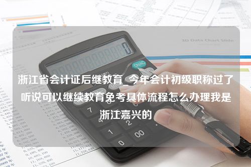 浙江省会计证后继教育_今年会计初级职称过了听说可以继续教育免考具体流程怎么办理我是浙江嘉兴的