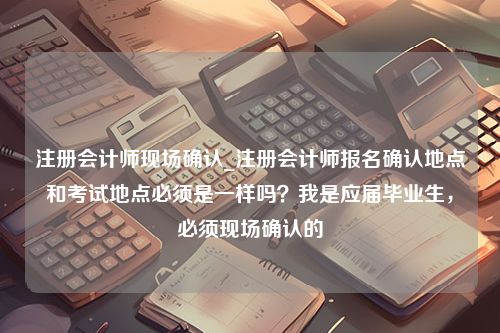 注册会计师现场确认_注册会计师报名确认地点和考试地点必须是一样吗？我是应届毕业生，必须现场确认的