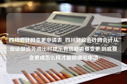 四川会计网变更申请表_四川财政会计网会计从业证做省外调出时提示有信息需要变更,到底要变更成怎么样才能做调出申请