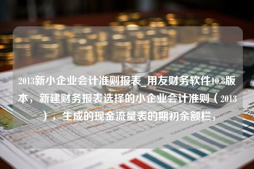 2013新小企业会计准则报表_用友财务软件10.8版本，新建财务报表选择的小企业会计准则（2013），生成的现金流量表的期初余额栏，