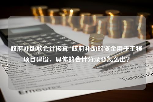 政府补助款会计核算_政府补助的资金用于工程项目建设，具体的会计分录要怎么出？