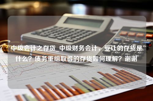 中级会计之存货_中级财务会计，受让的存货是什么？债务重组取得的存货如何理解？谢谢