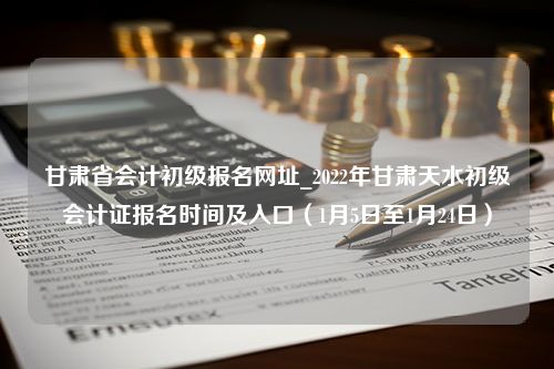 甘肃省会计初级报名网址_2022年甘肃天水初级会计证报名时间及入口（1月5日至1月24日）