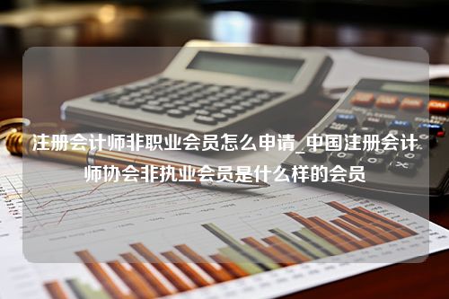 注册会计师非职业会员怎么申请_中国注册会计师协会非执业会员是什么样的会员