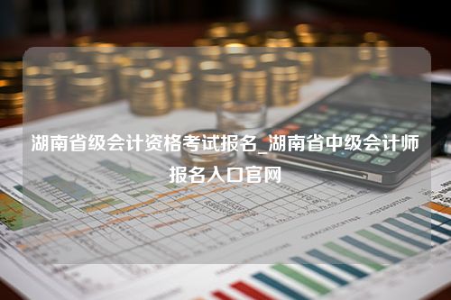 湖南省级会计资格考试报名_湖南省中级会计师报名入口官网