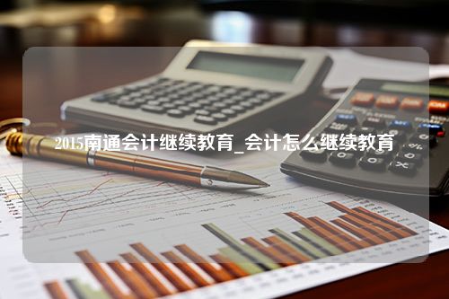 2015南通会计继续教育_会计怎么继续教育