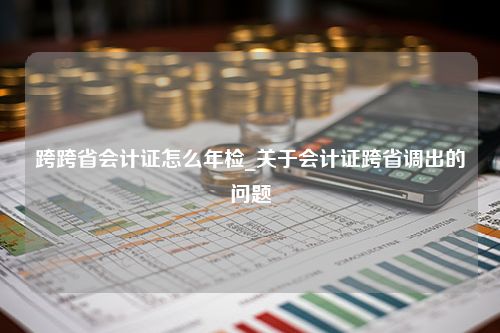 跨跨省会计证怎么年检_关于会计证跨省调出的问题