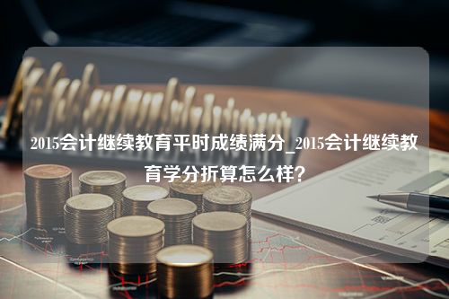 2015会计继续教育平时成绩满分_2015会计继续教育学分折算怎么样？