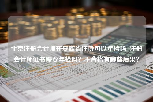 北京注册会计师在安徽省注协可以年检吗_注册会计师证书需要年检吗？不合格有哪些后果？