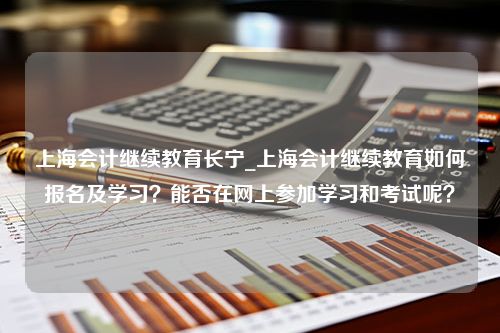 上海会计继续教育长宁_上海会计继续教育如何报名及学习？能否在网上参加学习和考试呢？