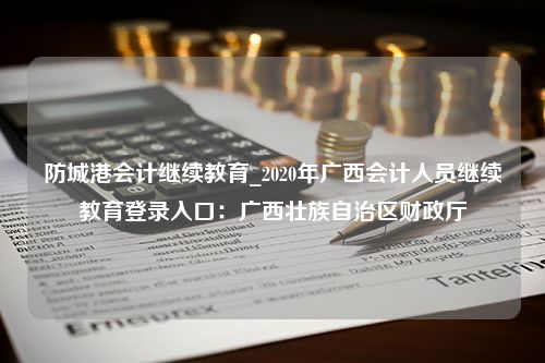 防城港会计继续教育_2020年广西会计人员继续教育登录入口：广西壮族自治区财政厅