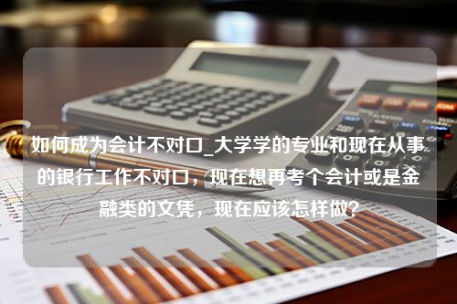 如何成为会计不对口_大学学的专业和现在从事的银行工作不对口，现在想再考个会计或是金融类的文凭，现在应该怎样做？