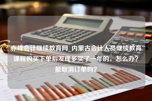 赤峰会计继续教育网_内蒙古会计人员继续教育课程购买下单后发现多买了一年的，怎么办？能取消订单吗？