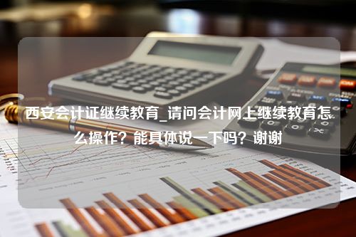 西安会计证继续教育_请问会计网上继续教育怎么操作？能具体说一下吗？谢谢