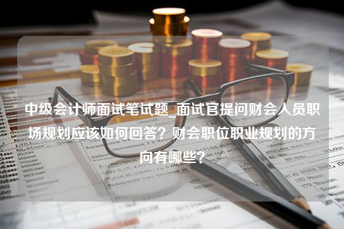 中级会计师面试笔试题_面试官提问财会人员职场规划应该如何回答？财会职位职业规划的方向有哪些？