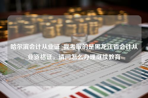 哈尔滨会计从业证_我考取的是黑龙江省会计从业资格证，请问怎么办理继续教育