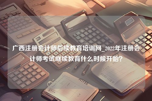 广西注册会计师后续教育培训网_2022年注册会计师考试继续教育什么时候开始？